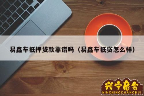 易鑫车抵押贷(易鑫车贷抵押多久放款)？ (https://www.tyhrongzi.com/) 知识问答 第1张